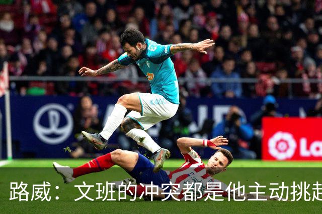 路威：文班的冲突都是他主动挑起的 不仅自己亲自下场还指使队友